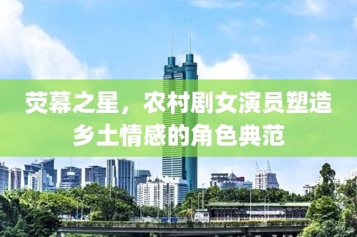 荧幕之星，农村剧女演员塑造乡土情感的角色典范