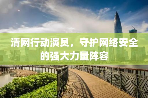 清网行动演员，守护网络安全的强大力量阵容