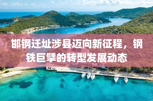 邯钢迁址涉县迈向新征程，钢铁巨擘的转型发展动态