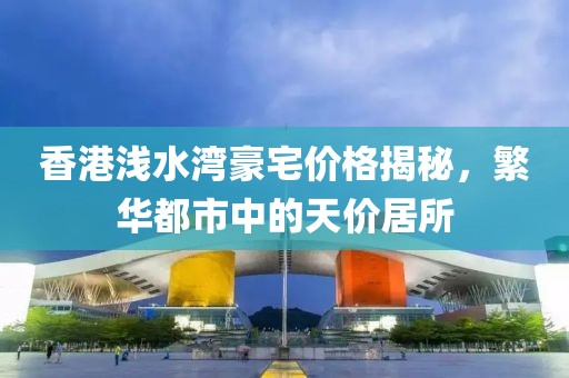 香港浅水湾豪宅价格揭秘，繁华都市中的天价居所
