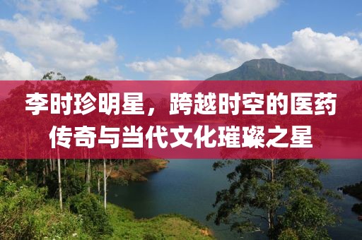 李时珍明星，跨越时空的医药传奇与当代文化璀璨之星