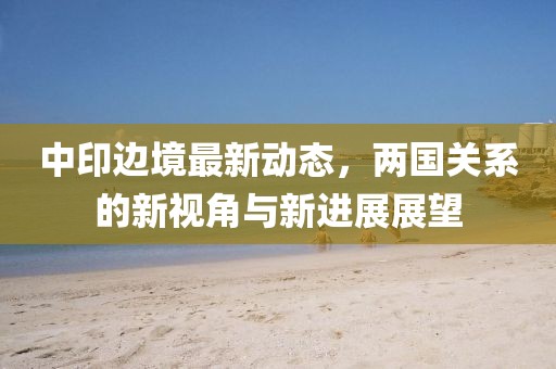 中印边境最新动态，两国关系的新视角与新进展展望