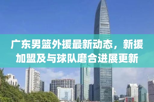 广东男篮外援最新动态，新援加盟及与球队磨合进展更新