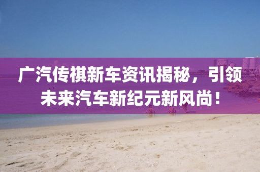 广汽传祺新车资讯揭秘，引领未来汽车新纪元新风尚！