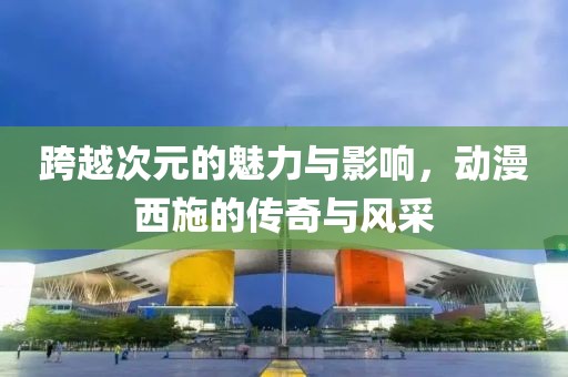 跨越次元的魅力与影响，动漫西施的传奇与风采