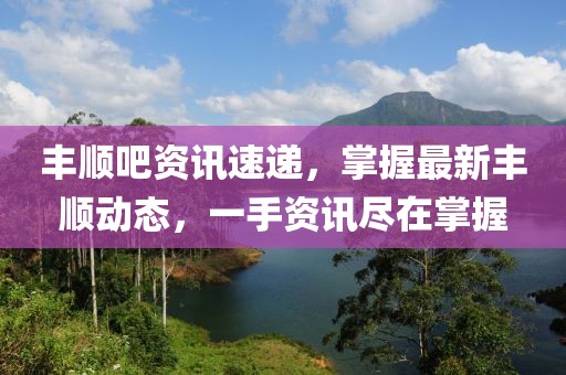 丰顺吧资讯速递，掌握最新丰顺动态，一手资讯尽在掌握