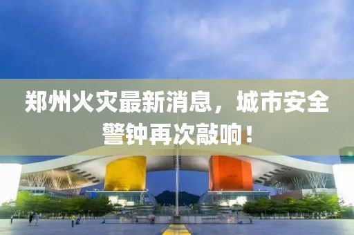 郑州火灾最新消息，城市安全警钟再次敲响！