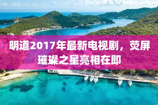 明道2017年最新电视剧，荧屏璀璨之星亮相在即