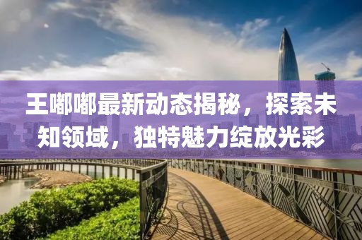 王嘟嘟最新动态揭秘，探索未知领域，独特魅力绽放光彩