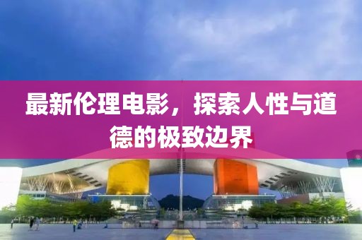 最新伦理电影，探索人性与道德的极致边界