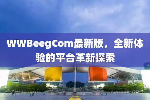 WWBeegCom最新版，全新体验的平台革新探索