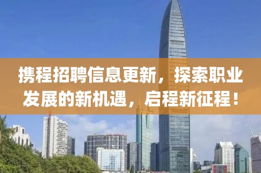 携程招聘信息更新，探索职业发展的新机遇，启程新征程！