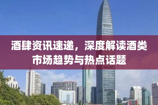 酒肆资讯速递，深度解读酒类市场趋势与热点话题