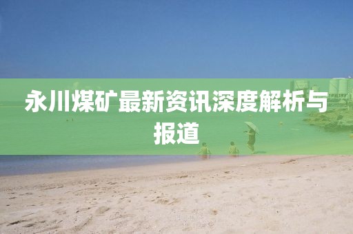 永川煤矿最新资讯深度解析与报道