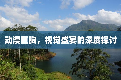 动漫巨胸，视觉盛宴的深度探讨