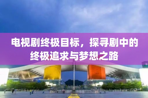 电视剧终极目标，探寻剧中的终极追求与梦想之路