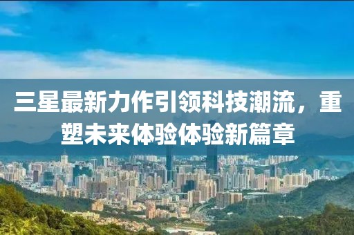 三星最新力作引领科技潮流，重塑未来体验体验新篇章