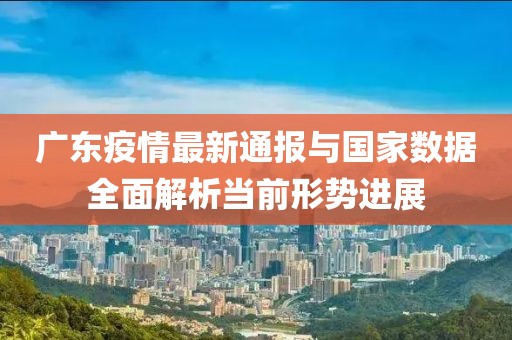 广东疫情最新通报与国家数据全面解析当前形势进展