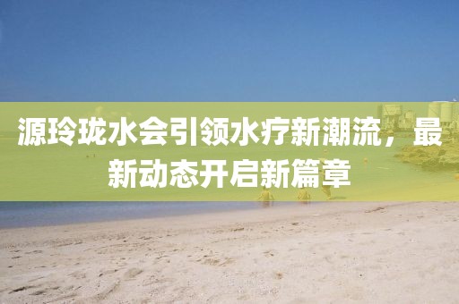 源玲珑水会引领水疗新潮流，最新动态开启新篇章