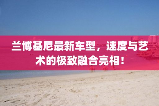 兰博基尼最新车型，速度与艺术的极致融合亮相！