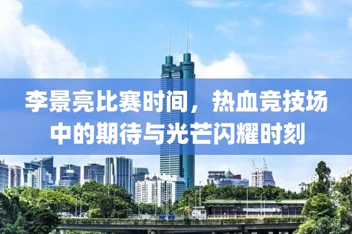 李景亮比赛时间，热血竞技场中的期待与光芒闪耀时刻
