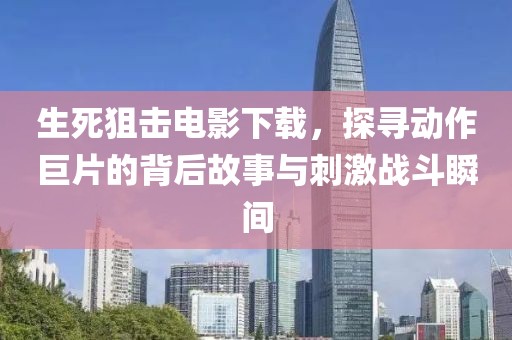 生死狙击电影下载，探寻动作巨片的背后故事与刺激战斗瞬间