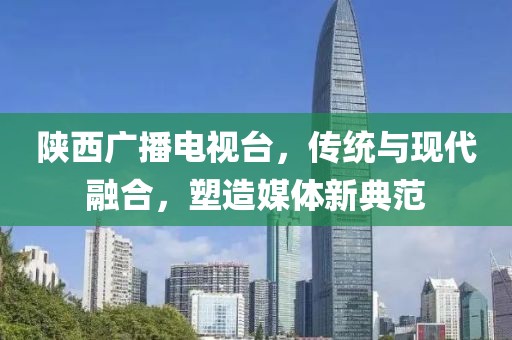 陕西广播电视台，传统与现代融合，塑造媒体新典范