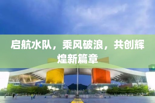 启航水队，乘风破浪，共创辉煌新篇章