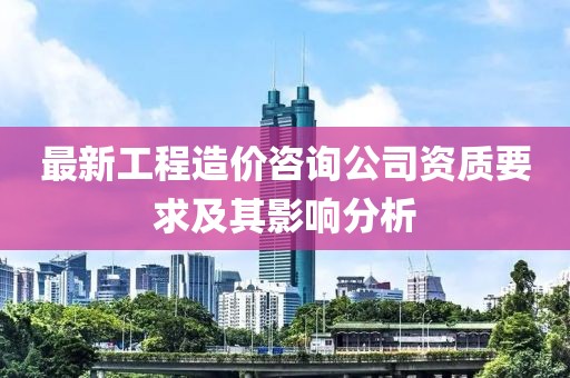 最新工程造价咨询公司资质要求及其影响分析