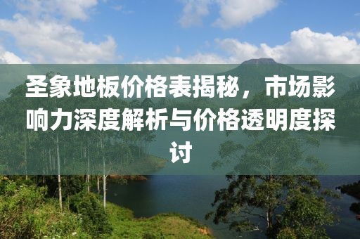 圣象地板价格表揭秘，市场影响力深度解析与价格透明度探讨