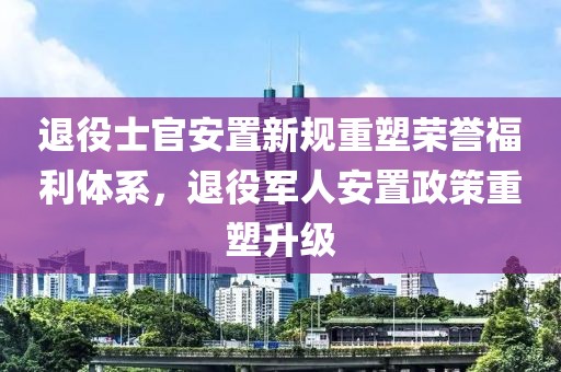 退役士官安置新规重塑荣誉福利体系，退役军人安置政策重塑升级