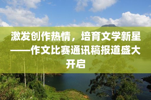 激发创作热情，培育文学新星——作文比赛通讯稿报道盛大开启