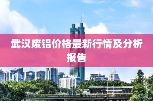 武汉废铝价格最新行情及分析报告