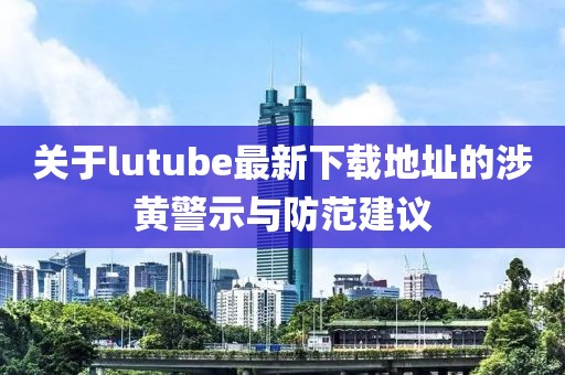 关于lutube最新下载地址的涉黄警示与防范建议