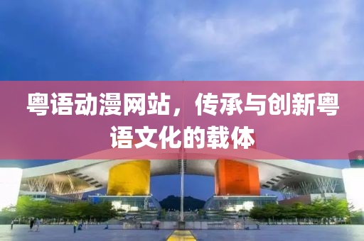粤语动漫网站，传承与创新粤语文化的载体