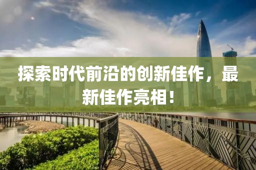 探索时代前沿的创新佳作，最新佳作亮相！