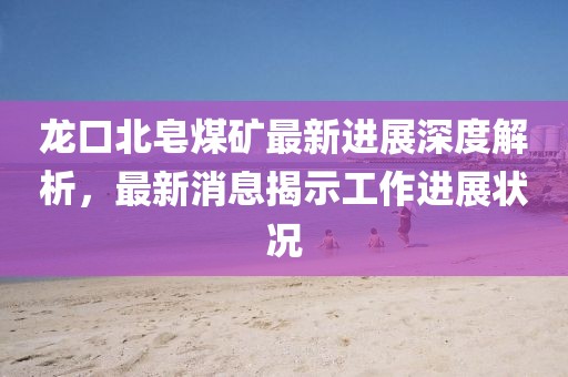 龙口北皂煤矿最新进展深度解析，最新消息揭示工作进展状况