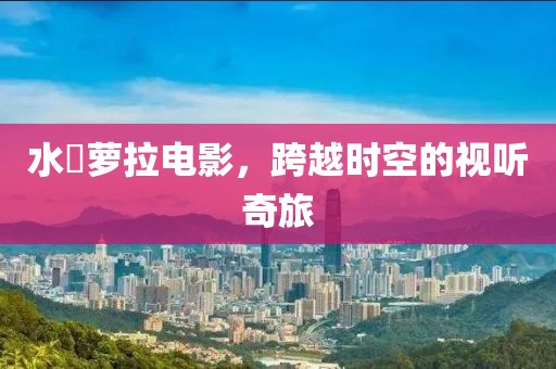 水咲萝拉电影，跨越时空的视听奇旅