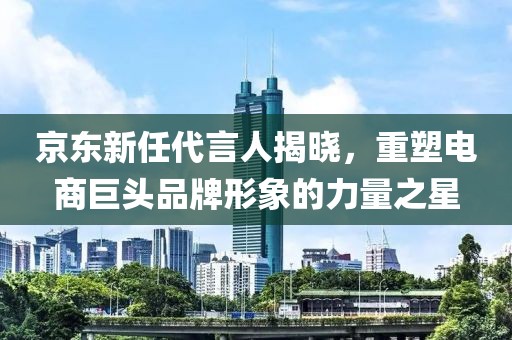 京东新任代言人揭晓，重塑电商巨头品牌形象的力量之星