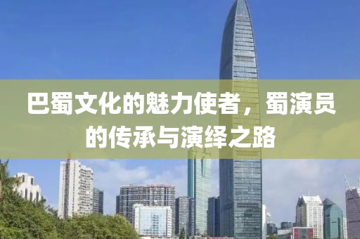 巴蜀文化的魅力使者，蜀演员的传承与演绎之路