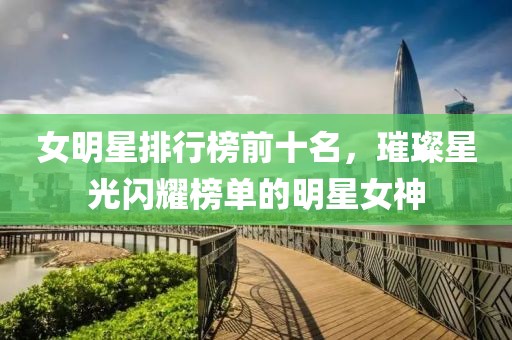 女明星排行榜前十名，璀璨星光闪耀榜单的明星女神