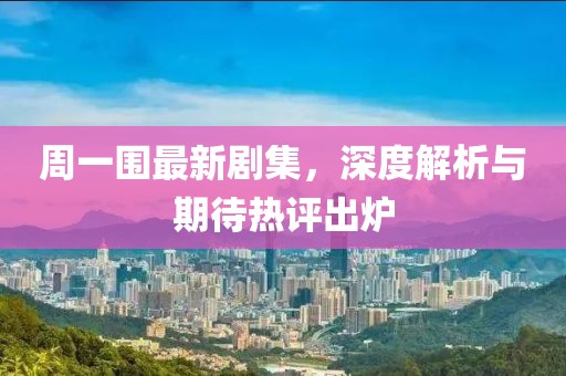 周一围最新剧集，深度解析与期待热评出炉