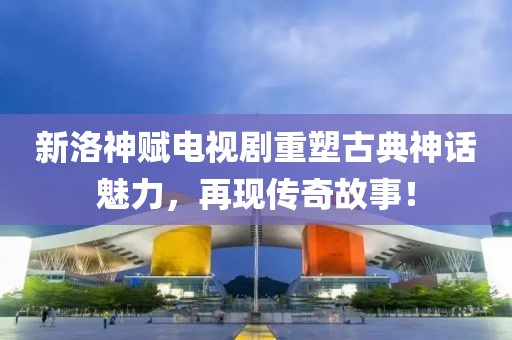 新洛神赋电视剧重塑古典神话魅力，再现传奇故事！