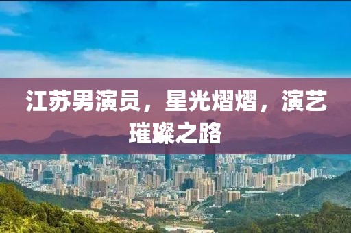 江苏男演员，星光熠熠，演艺璀璨之路