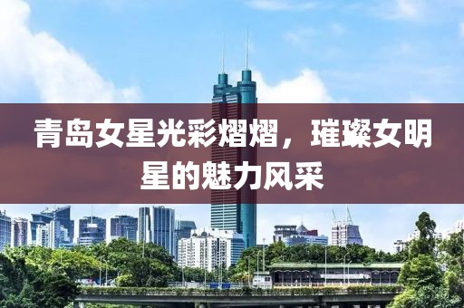 青岛女星光彩熠熠，璀璨女明星的魅力风采