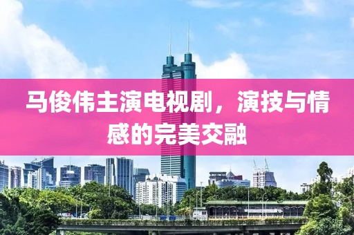 马俊伟主演电视剧，演技与情感的完美交融