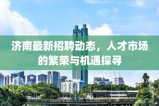 济南最新招聘动态，人才市场的繁荣与机遇探寻