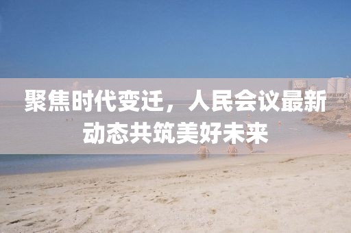 聚焦时代变迁，人民会议最新动态共筑美好未来