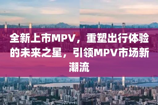 全新上市MPV，重塑出行体验的未来之星，引领MPV市场新潮流