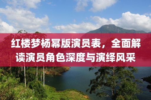 红楼梦杨幂版演员表，全面解读演员角色深度与演绎风采
